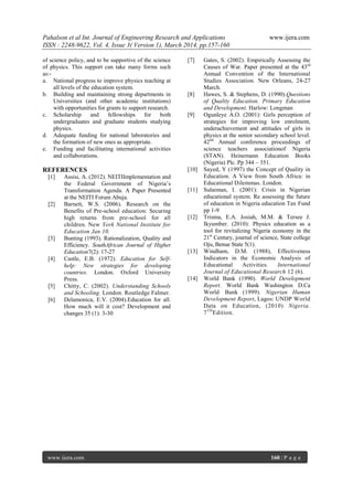 Pahalson et al Int. Journal of Engineering Research and Applications www.ijera.com
ISSN : 2248-9622, Vol. 4, Issue 3( Version 1), March 2014, pp.157-160
www.ijera.com 160 | P a g e
of science policy, and to be supportive of the science
of physics. This support can take many forms such
as:-
a. National progress to improve physics teaching at
all levels of the education system.
b. Building and maintaining strong departments in
Universities (and other academic institutions)
with opportunities for grants to support research.
c. Scholarship and fellowships for both
undergraduates and graduate students studying
physics.
d. Adequate funding for national laboratories and
the formation of new ones as appropriate.
e. Funding and facilitating international activities
and collaborations.
REFERENCES
[1] Assisi, A. (2012). NEITIImplementation and
the Federal Government of Nigeria‟s
Transformation Agenda. A Paper Presented
at the NEITI Forum Abuja.
[2] Barnett, W.S. (2006). Research on the
Benefits of Pre-school education: Securing
high returns from pre-school for all
children. New York National Institute for
Education Jan 10.
[3] Bunting (1993). Rationalization, Quality and
Efficiency. SouthAfrican Journal of Higher
Education7(2): 17-27
[4] Castle, E.B. (1972). Education for Self-
help: New strategies for developing
countries. London. Oxford University
Press.
[5] Chitty, C. (2002). Understanding Schools
and Schooling. London. Routledge Falmer.
[6] Delamonica, E.V. (2004).Education for all.
How much will it cost? Development and
changes 35 (1): 3-30
[7] Gates, S. (2002). Empirically Assessing the
Causes of War. Paper presented at the 43rd
Annual Convention of the International
Studies Association. New Orleans, 24-27
March.
[8] Hawes, S. & Stephens, D. (1990).Questions
of Quality Education. Primary Education
and Development. Harlow: Longman
[9] Ogunleye A.O. (2001): Girls perception of
strategies for improving low enrolment,
underachievement and attitudes of girls in
physics at the senior secondary school level.
42nd
Annual conference proceedings of
science teachers associationof Nigeria
(STAN). Heinemann Education Books
(Nigeria) Plc. Pp 344 – 351.
[10] Sayed, Y (1997) the Concept of Quality in
Education. A View from South Africa: in
Educational Dilemmas. London.
[11] Sulaiman, I. (2001): Crisis in Nigerian
educational system. Re assessing the future
of education in Nigeria education Tax Fund
pp 1-9
[12] Trisma, E.A. Josiah, M.M. & Tersee J.
Ikyumber. (2010): Physics education as a
tool for revitalizing Nigeria economy in the
21st
Century, journal of science, State college
Oju, Benue State 5(1).
[13] Windham, D.M. (1988), Effectiveness
Indicators in the Economic Analysis of
Educational Activities. International
Journal of Educational Research 12 (6).
[14] World Bank (1990). World Development
Report. World Bank Washington D.Ca
World Bank (1999). Nigerian Human
Development Report, Lagos: UNDP World
Data on Education, (2010) Nigeria.
7TH
Edition.
 