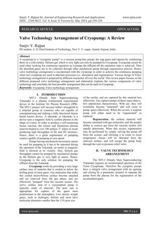 Sanjiv Y. Rajput Int. Journal of Engineering Research and Applications www.ijera.com
ISSN : 2248-9622, Vol. 4, Issue 5( Version 6), May 2014, pp.156-158
www.ijera.com 156 | P a g e
Valve Technology Arrangement of Cryopump: A Review
Sanjiv Y. Rajput
PG student, A. D. Patel Institute of Technology, New V. V. nagar, Anand, Gujarat, India
Abstract
A cryopump or a "cryogenic pump" is a vacuum pump that pumps the trap gases and vapours by condensing
them on a cold surface. Helium gas which is very light can only be pumped by Cryopump. Cryopump cannot be
used when working for continuous operation as it pumps the effluent till the saturation state is achieved. Then
the absorbed gases are to be collected through other mechanical pump through regeneration process. Hence,
valve technology arrangement is incorporated with the cryopump in order to achieve the continuous pumping
when two cryopump are used in alternate processes (i.e. absorption and regeneration). Various design of Valve
technology arrangement is proposed by different researcher all over the world. This review paper focuses on the
different proposed valve technology arrangement and elaborately explains the various components of valve
technology and concludes the best possible arrangement that can be used in Cryopump.
Keywords: Cryopump, Valve technology arrangement
I. INTRODUCTION
SST-1 (Steady State Superconducting
Tokamak) is a plasma confinement experimental
device in the Institute for Plasma Research (IPR).
The SST-1 project will increase India's stronghold in
a selected group of countries who are capable of
conceptualizing and making a fully functional fusion
based reactor device. A tokamak, or tokomak, is a
device uses a magnetic field to confine plasma in the
shape of a torus. In order to produce a self-sustaining
fusion reaction, the tritium and Deuterium plasma
must be heated to over 100 million ˚C where in result
producing high throughput of He and DT mixtures.
Hence, there is a great requirement of pumping
system capable of pumping at very speed.
Pumps having mechanical movement cannot
be used for pumping as it has to be operated during
the operation of the Tokomak, no motor or magnetic
field is allowed in its vicinity. Also, Helium gas
throughput cannot be pumped by mechanical pumps
as the Helium gas is very light in nature. Hence,
Cryopump is the only solution for pumping the
effluent from the Tokamak.
Cryopump works by providing a very large
surface area of material that is cooled to below the
boiling point of most gases. Gas molecules that strike
this cooled micro-Porous surface become attached
and are removed from the gas phase, and are
effectively "pumped" from the vacuum system. The
active surface area of a cryosorption pump is
typically made of charcoal. The pore size is
appropriate for capture of the gases most
predominant in the atmosphere. Low atomic weight
gases, such as hydrogen, helium and neon have
molecular diameters smaller than the 13Å pore size
of the zeolite, and are captured by this material less
effectively. Gas capture pumps of these types share a
few operational characteristics. With use, they will
eventually become "saturated" and will cease to
pump- gases effectively. When this occurs, a sorption
pump will either need to be "regenerated" or
replaced.
Regeneration, the sorbent material will
become saturated with gas molecules, and the pump's
ability to remove gas from the vacuum system will
rapidly deteriorate. When this occurs, regeneration
may be performed by simply valving the pump off
from the system, and allowing it to come to room
temperature. Gases will be liberated from the
charcoal surface, and will escape the pump body
through the vent or pressure relief valve.
II. VALVE TECHNOLOGY
ARRANGEMENT
The SST-1 (Steady State Superconducting
Tokamak) requires an uninterrupted operation of the
Torus Cryopumps. Therefore the cryogenic pumps
have a integral valve arrangement with an opening
and closing by a pneumatic actuator to separate the
pump from the plasma for the regeneration of the
accumulated gases.
RESEARCH ARTICLE OPEN ACCESS
 