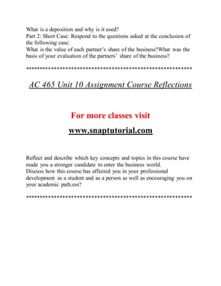 What is a deposition and why is it used?
Part 2: Short Case: Respond to the questions asked at the conclusion of
the following case:
What is the value of each partner’s share of the business?What was the
basis of your evaluation of the partners’ share of the business?
**********************************************************
AC 465 Unit 10 Assignment Course Reflections
For more classes visit
www.snaptutorial.com
Reflect and describe which key concepts and topics in this course have
made you a stronger candidate to enter the business world.
Discuss how this course has affected you in your professional
development as a student and as a person as well as encouraging you on
your academic path.ess?
**********************************************************
 