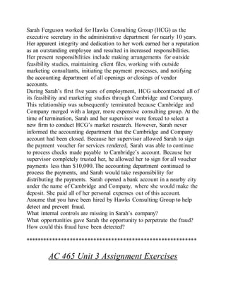 Sarah Ferguson worked for Hawks Consulting Group (HCG) as the
executive secretary in the administrative department for nearly 10 years.
Her apparent integrity and dedication to her work earned her a reputation
as an outstanding employee and resulted in increased responsibilities.
Her present responsibilities include making arrangements for outside
feasibility studies, maintaining client files, working with outside
marketing consultants, initiating the payment processes, and notifying
the accounting department of all openings or closings of vendor
accounts.
During Sarah’s first five years of employment, HCG subcontracted all of
its feasibility and marketing studies through Cambridge and Company.
This relationship was subsequently terminated because Cambridge and
Company merged with a larger, more expensive consulting group. At the
time of termination, Sarah and her supervisor were forced to select a
new firm to conduct HCG’s market research. However, Sarah never
informed the accounting department that the Cambridge and Company
account had been closed. Because her supervisor allowed Sarah to sign
the payment voucher for services rendered, Sarah was able to continue
to process checks made payable to Cambridge’s account. Because her
supervisor completely trusted her, he allowed her to sign for all voucher
payments less than $10,000. The accounting department continued to
process the payments, and Sarah would take responsibility for
distributing the payments. Sarah opened a bank account in a nearby city
under the name of Cambridge and Company, where she would make the
deposit. She paid all of her personal expenses out of this account.
Assume that you have been hired by Hawks Consulting Group to help
detect and prevent fraud.
What internal controls are missing in Sarah’s company?
What opportunities gave Sarah the opportunity to perpetrate the fraud?
How could this fraud have been detected?
**********************************************************
AC 465 Unit 3 Assignment Exercises
 
