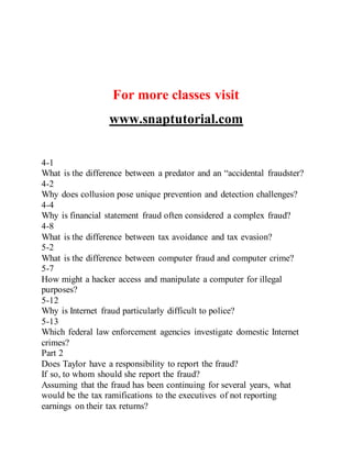 For more classes visit
www.snaptutorial.com
4-1
What is the difference between a predator and an “accidental fraudster?
4-2
Why does collusion pose unique prevention and detection challenges?
4-4
Why is financial statement fraud often considered a complex fraud?
4-8
What is the difference between tax avoidance and tax evasion?
5-2
What is the difference between computer fraud and computer crime?
5-7
How might a hacker access and manipulate a computer for illegal
purposes?
5-12
Why is Internet fraud particularly difficult to police?
5-13
Which federal law enforcement agencies investigate domestic Internet
crimes?
Part 2
Does Taylor have a responsibility to report the fraud?
If so, to whom should she report the fraud?
Assuming that the fraud has been continuing for several years, what
would be the tax ramifications to the executives of not reporting
earnings on their tax returns?
 