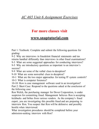 AC 465 Unit 6 Assignment Exercises
For more classes visit
www.snaptutorial.com
Part 1: Textbook: Complete and submit the following questions for
grading:
9-2 Why are interviews in fraudulent financial statements and tax
returns handled differently than interviews in other fraud examinations?
9-3 What are some suggested approaches for conducting interviews?
9-5 Why are introductory questions so important to an interview’s
success?
9-9 What are some of the verbal clues to deception?
9-10 What are some nonverbal clues to deception?
10-1 What are the two major approaches for testing IT system controls?
10-3 What is computer forensics?
10-10 How is case management software used in an investigation?
Part 2: Short Case: Respond to the questions asked at the conclusion of
the following case:
Ron Welch, the purchasing manager for Dover Corporation, is under
suspicion for committing fraud. Management believes Ron is accepting
kickbacks and bribes from various vendors. As the company’s fraud
expert, you are investigating this possible fraud and are preparing to
interview Ron. You suspect that Ron will be defensive and possibly
hostile when interviewed.
What investigation procedures should be completed before your
admission-seeking interview with Ron?
 