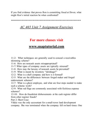 If you find evidence that proves Ron is committing fraud at Dover, what
might Ron’s initial reaction be when confronted?
**********************************************************
AC 465 Unit 7 Assignment Exercises
For more classes visit
www.snaptutorial.com
11-2: What techniques are generally used to conceal a receivables
skimming scheme?
11-6: How are noncash assets misappropriated?
11-7: What types of company assets are typically misused?
11-8: How may the larceny of noncash assets be prevented?
11-9: What is meant by inventory “skrinkage?”
12-2: What is a shell company and how is it formed?
12-5: What are the differences between forged maker and forged
endorsement schemes?
12-7: What is a ghost employee, and what are four steps needed to make
such a scheme work?
12-9: What red flags are commonly associated with fictitious expense
schemes?
12-10: How do fraudulent disbursements at the cash register differ
from other register frauds?
Part 2: Short Case:
Vikkie was the only accountant for a small-town land development
company. She was terminated when the company fell on hard times. One
 