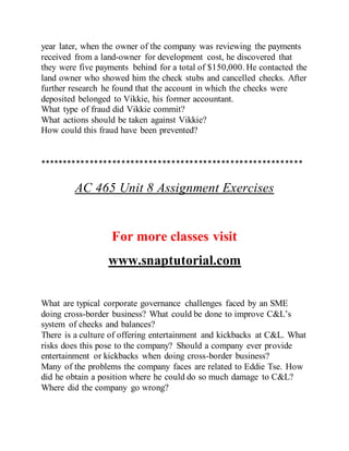 year later, when the owner of the company was reviewing the payments
received from a land-owner for development cost, he discovered that
they were five payments behind for a total of $150,000. He contacted the
land owner who showed him the check stubs and cancelled checks. After
further research he found that the account in which the checks were
deposited belonged to Vikkie, his former accountant.
What type of fraud did Vikkie commit?
What actions should be taken against Vikkie?
How could this fraud have been prevented?
**********************************************************
AC 465 Unit 8 Assignment Exercises
For more classes visit
www.snaptutorial.com
What are typical corporate governance challenges faced by an SME
doing cross-border business? What could be done to improve C&L’s
system of checks and balances?
There is a culture of offering entertainment and kickbacks at C&L. What
risks does this pose to the company? Should a company ever provide
entertainment or kickbacks when doing cross-border business?
Many of the problems the company faces are related to Eddie Tse. How
did he obtain a position where he could do so much damage to C&L?
Where did the company go wrong?
 