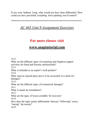 If you were Anthony Leng, what would you have done differently? How
could you have prevented everything from spinning out of control?
**********************************************************
AC 465 Unit 9 Assignment Exercises
For more classes visit
www.snaptutorial.com
15-2
What are the different types of consulting and litigation support
activities for fraud and forensic professionals?
15-3
What is included as an expert’s work product?
15-4
What must an injured party prove to be successful in a claim for
damages?
15-5
What are the different types of commercial damages?
16-1
What is meant by remediation?
16-3
What are the types of losses available for recovery?
16-4
How does the legal system differentiate between “following” versus
“tracing” the money?
16-9
 