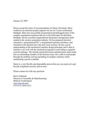 January 24, 2007
Please accept this letter of recommendation for Harry Newhook. Harry
worked as an electrical project engineer for me for 3 years at Klockner
Medipak. Harry has successfully programmed and debugged many of the
complex automation machines that are in the field today for Klockner
Medipak. He has excellent organizational and project management skills
needed in the custom automation industry. He has prepared electrical
schematic’s, programmed PLC’s, programmed operator interfaces, and
interfaced with machine bar code and vision systems. He has a good
understanding of the mechanical machine design principals and is able to
interface very well with the mechanical engineers in providing a complete
controls package. His attitude and professional communication skills made
him an outstanding member of the business team. He is able to lead people
through the problem solving and debug of complex machines while
maintaining a positive attitude.
Harry is a very flexible and dependable person that you can count on to get
the job completed correctly and on time.
Please contact me with any questions
Ken Cordonnier
Director of Assembly & Manufacturing
Medical Technologies
www.mts-mt.com
(727) 571-1616 x513
 