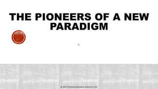 THE PIONEERS OF A NEW
PARADIGM
© 2015 Personal Business Advisors, LLC
 