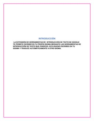 INTRODUCCIÓN
LA EXTENSIÓN DE HERRAMIENTAS DE INTRODUCCIÓN DE TEXTO DE GOOGLE
TE PERMITE ESCRIBIR EN TU PROPIO IDIOMA MEDIANTE LAS HERRAMIENTAS DE
INTRODUCCIÓN DE TEXTO QUE CONOCES. ESTA BUENO ESCRIBES EN TU
IDIOMA Y TRADUCE AUTOMÁTICAMENTE A OTRO IDIOMA.
 