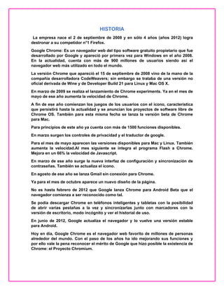 HISTORIA
La empresa nace el 2 de septiembre de 2008 y en sólo 4 años (años 2012) logra
destronar a su competidor n°1 Firefox.
Google Chrome: Es un navegador web del tipo software gratuito propietario que fue
desarrollado por Google y apareció por primera vez para Windows en el año 2008.
En la actualidad, cuenta con más de 900 millones de usuarios siendo así el
navegador web más utilizado en todo el mundo.
La versión Chrome que apareció el 15 de septiembre de 2008 vino de la mano de la
compañía desarrolladora CodeWeavers; sin embargo se trataba de una versión no
oficial derivada de Wine y de Developer Build 21 para Linux y Mac OS X.
En marzo de 2009 se realiza el lanzamiento de Chrome experiments. Ya en el mes de
mayo de ese año aumenta la velocidad de Chrome.
A fin de ese año comienzan los juegos de los usuarios con el ícono, característica
que persistirá hasta la actualidad y se anuncian los proyectos de software libre de
Chrome OS. También para esta misma fecha se lanza la versión beta de Chrome
para Mac.
Para principios de este año ya cuenta con más de 1500 funciones disponibles.
En marzo surgen los controles de privacidad y el traductor de google.
Para el mes de mayo aparecen las versiones disponibles para Mac y Linux. También
aumenta la velocidad.Al mes siguiente se integra el programa Flash a Chrome.
Mejora en un 66% la velocidad de Javascript.
En marzo de ese año surge la nueva interfaz de configuración y sincronización de
contraseñas. También se actualiza el ícono.
En agosto de ese año se lanza Gmail sin conexión para Chrome.
Ya para el mes de octubre aparece un nuevo diseño de la página.
No es hasta febrero de 2012 que Google lanza Chrome para Android Beta que el
navegador comienza a ser reconocido como tal.
Se podía descargar Chrome en teléfonos inteligentes y tabletas con la posibilidad
de abrir varias pestañas a la vez y sincronizarlas junto con marcadores con la
versión de escritorio, modo incógnito y ver el historial de uso.
En junio de 2012, Google actualiza el navegador y lo vuelve una versión estable
para Android.
Hoy en día, Google Chrome es el navegador web favorito de millones de personas
alrededor del mundo. Con el paso de los años ha ido mejorando sus funciones y
por ello vale la pena reconocer el mérito de Google que hizo posible la existencia de
Chrome: el Proyecto Chromium.
 