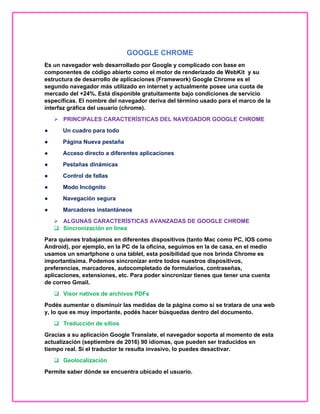 GOOGLE CHROME
Es un navegador web desarrollado por Google y complicado con base en
componentes de código abierto como el motor de renderizado de WebKit y su
estructura de desarrollo de aplicaciones (Framework) Google Chrome es el
segundo navegador más utilizado en internet y actualmente posee una cuota de
mercado del +24%. Está disponible gratuitamente bajo condiciones de servicio
específicas. El nombre del navegador deriva del término usado para el marco de la
interfaz gráfica del usuario (chrome).
 PRINCIPALES CARACTERÍSTICAS DEL NAVEGADOR GOOGLE CHROME
● Un cuadro para todo
● Página Nueva pestaña
● Acceso directo a diferentes aplicaciones
● Pestañas dinámicas
● Control de fallas
● Modo Incógnito
● Navegación segura
● Marcadores instantáneos
 ALGUNAS CARACTERÍSTICAS AVANZADAS DE GOOGLE CHROME
 Sincronización en línea
Para quienes trabajamos en diferentes dispositivos (tanto Mac como PC, IOS como
Android), por ejemplo, en la PC de la oficina, seguimos en la de casa, en el medio
usamos un smartphone o una tablet, esta posibilidad que nos brinda Chrome es
importantísima. Podemos sincronizar entre todos nuestros dispositivos,
preferencias, marcadores, autocompletado de formularios, contraseñas,
aplicaciones, extensiones, etc. Para poder sincronizar tienes que tener una cuenta
de correo Gmail.
 Visor nativos de archivos PDFs
Podés aumentar o disminuir las medidas de la página como si se tratara de una web
y, lo que es muy importante, podés hacer búsquedas dentro del documento.
 Traducción de sitios
Gracias a su aplicación Google Translate, el navegador soporta al momento de esta
actualización (septiembre de 2016) 90 idiomas, que pueden ser traducidos en
tiempo real. Si el traductor te resulta invasivo, lo puedes desactivar.
 Geolocalización
Permite saber dónde se encuentra ubicado el usuario.
 