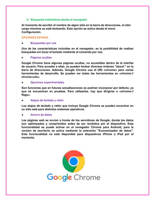  Búsqueda instantánea desde el navegador
Al momento de escribir el nombre de algún sitio en la barra de direcciones, el sitio
carga mientras se está tecleando. Esta opción se activa desde el menú
Configuración.
OPCIONES EXTRAS
● Búsquedas por voz
Una de las características incluidas en el navegador, es la posibilidad de realizar
búsquedas sin tocar el teclado mediante el comando por voz.
● Páginas ocultas
Google Chrome tiene algunas páginas ocultas, no accesibles dentro de la interfaz
de usuario. Para acceder a ellas, se pueden teclear diversas órdenes "about:" en la
barra de direcciones. Además, Google Chrome usa el URI «chrome» para varias
herramientas de desarrollo. Se pueden ver todas las herramientas en «chrome://
chrome-urls».
● Opciones experimentales
Son funciones que en futuras actualizaciones se podrían incorporar por defecto, ya
que se encuentran en pruebas. Para utilizarlas, hay que dirigirse a «chrome://
flags».
● Atajos de teclado y ratón
Los atajos de teclado y ratón que incluye Google Chrome se pueden encontrar en
su sitio web para distintos sistemas operativos.
● Ahorro de datos
Las páginas web se envían a través de los servidores de Google, donde los datos
son optimizados y comprimidos antes de ser recibidos por el dispositivo. Esta
funcionalidad se puede activar en el navegador Chrome para Android, para la
versión de escritorio se activa mediante la extensión "Economizador de datos".
Esta funcionalidad no está disponible para dispositivos iPhone o iPad por el
momento.
 