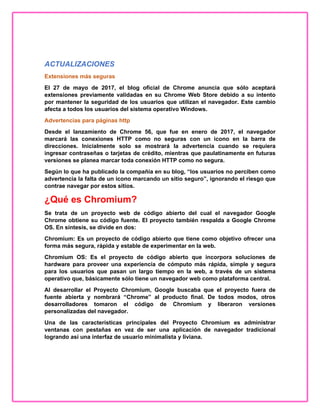 ACTUALIZACIONES
Extensiones más seguras
El 27 de mayo de 2017, el blog oficial de Chrome anuncia que sólo aceptará
extensiones previamente validadas en su Chrome Web Store debido a su intento
por mantener la seguridad de los usuarios que utilizan el navegador. Este cambio
afecta a todos los usuarios del sistema operativo Windows.
Advertencias para páginas http
Desde el lanzamiento de Chrome 56, que fue en enero de 2017, el navegador
marcará las conexiones HTTP como no seguras con un icono en la barra de
direcciones. Inicialmente solo se mostrará la advertencia cuando se requiera
ingresar contraseñas o tarjetas de crédito, mientras que paulatinamente en futuras
versiones se planea marcar toda conexión HTTP como no segura.
Según lo que ha publicado la compañía en su blog, “los usuarios no perciben como
advertencia la falta de un icono marcando un sitio seguro”, ignorando el riesgo que
contrae navegar por estos sitios.
¿Qué es Chromium?
Se trata de un proyecto web de código abierto del cual el navegador Google
Chrome obtiene su código fuente. El proyecto también respalda a Google Chrome
OS. En síntesis, se divide en dos:
Chromium: Es un proyecto de código abierto que tiene como objetivo ofrecer una
forma más segura, rápida y estable de experimentar en la web.
Chromium OS: Es el proyecto de código abierto que incorpora soluciones de
hardware para proveer una experiencia de cómputo más rápida, simple y segura
para los usuarios que pasan un largo tiempo en la web, a través de un sistema
operativo que, básicamente sólo tiene un navegador web como plataforma central.
Al desarrollar el Proyecto Chromium, Google buscaba que el proyecto fuera de
fuente abierta y nombrará “Chrome” al producto final. De todos modos, otros
desarrolladores tomaron el código de Chromium y liberaron versiones
personalizadas del navegador.
Una de las características principales del Proyecto Chromium es administrar
ventanas con pestañas en vez de ser una aplicación de navegador tradicional
logrando así una interfaz de usuario minimalista y liviana.
 