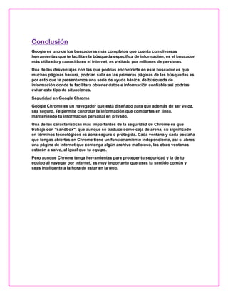 Conclusión
Google es uno de los buscadores más completos que cuenta con diversas
herramientas que te facilitan la búsqueda específica de información, es el buscador
más utilizado y conocido en el internet, es visitado por millones de personas.
Una de las desventajas con las que podrías encontrarte en este buscador es que
muchas páginas basura, podrían salir en las primeras páginas de las búsquedas es
por esto que te presentamos una serie de ayuda básica, de búsqueda de
información donde te facilitara obtener datos e información confiable así podrías
evitar este tipo de situaciones.
Seguridad en Google Chrome
Google Chrome es un navegador que está diseñado para que además de ser veloz,
sea seguro. Te permite controlar la información que compartes en línea,
manteniendo tu información personal en privado.
Una de las características más importantes de la seguridad de Chrome es que
trabaja con "sandbox", que aunque se traduce como caja de arena, su significado
en términos tecnológicos es zona segura o protegida. Cada ventana y cada pestaña
que tengas abiertas en Chrome tiene un funcionamiento independiente, así si abres
una página de internet que contenga algún archivo malicioso, las otras ventanas
estarán a salvo, al igual que tu equipo.
Pero aunque Chrome tenga herramientas para proteger tu seguridad y la de tu
equipo al navegar por internet, es muy importante que uses tu sentido común y
seas inteligente a la hora de estar en la web.
 