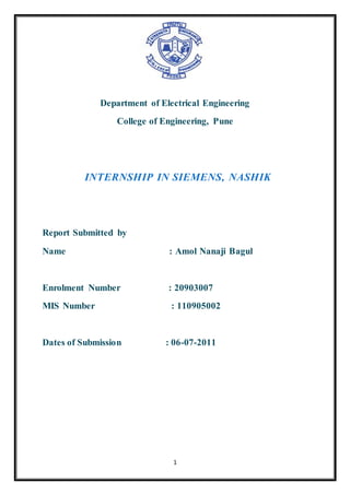 1
Department of Electrical Engineering
College of Engineering, Pune
INTERNSHIP IN SIEMENS, NASHIK
Report Submitted by
Name : Amol Nanaji Bagul
Enrolment Number : 20903007
MIS Number : 110905002
Dates of Submission : 06-07-2011
 