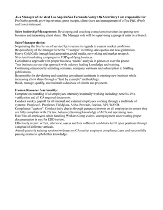 As a Manager of the West Los Angeles/San Fernando Valley O&A territory I am responsible for:
Profitable growth, growing revenue, gross margin, client share and management of office P&L (Profit
and Loss) statement.
Sales leadership/Management: Developing and coaching consultants/recruiters in opening new
business and increasing client share. The Manager role will be supervising a group of units or a branch.
Sales/Manager duties:
Negotiating the final terms of service/fee structure in regards to current market conditions.
Responsibility of the manager to be the “Example” in hitting sales quotas and lead generation.
Heavy Cold Calls through lead generation,social media, networking and market research.
Structured marketing campaigns to TOP qualifying business.
Consultative approach with proper business “needs” analysis in person or over the phone.
True business partnership approach with industry leading knowledge and training.
Continuing education by attending seminars, company webinars and subscription to Staffing
publications.
Responsible for developing and coaching consultants/assistants in opening new business while
increasing client share through a “lead by example” methodology.
Build, manage, qualify, and maintain a database of clients and prospects.
Human Resource functionality:
Complete on-boarding of all employees internally/externally working including: benefits, i9 e-
verification and all CA required documents.
Conduct weekly payroll for all internal and external employees working through a multitude of
systems: Peoplesoft, Peoplenet, Fieldglass, Ariba, Provade, Beeline, API, WAND.
Compliance “captain”. Conduct daily checks through generated reports on all employees to ensure they
are fully compliant with CA law. Advanced training/knowledge of ACA and upcoming laws.
Hire/Fire all employees while handling Workers Comp claims, unemployment and ensuring proper
documentation is met for EDD review.
Effectively recruit, screen, interview, assess and hire sufficient candidates to fill open positions through
a myriad of different verticals.
Attend quarterly training sessions/webinars on CA market employer compliance,laws and successfully
passing exams to uphold this knowledge.
 