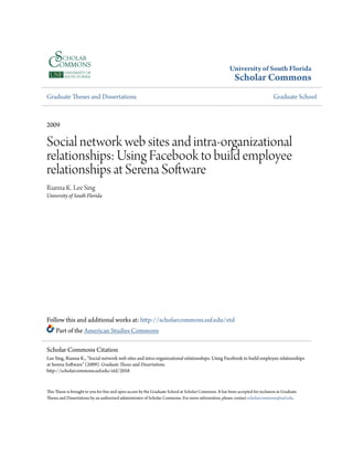 University of South Florida
Scholar Commons
Graduate Theses and Dissertations Graduate School
2009
Social network web sites and intra-organizational
relationships: Using Facebook to build employee
relationships at Serena Software
Rianna K. Lee Sing
University of South Florida
Follow this and additional works at: http://scholarcommons.usf.edu/etd
Part of the American Studies Commons
This Thesis is brought to you for free and open access by the Graduate School at Scholar Commons. It has been accepted for inclusion in Graduate
Theses and Dissertations by an authorized administrator of Scholar Commons. For more information, please contact scholarcommons@usf.edu.
Scholar Commons Citation
Lee Sing, Rianna K., "Social network web sites and intra-organizational relationships: Using Facebook to build employee relationships
at Serena Software" (2009). Graduate Theses and Dissertations.
http://scholarcommons.usf.edu/etd/2058
 