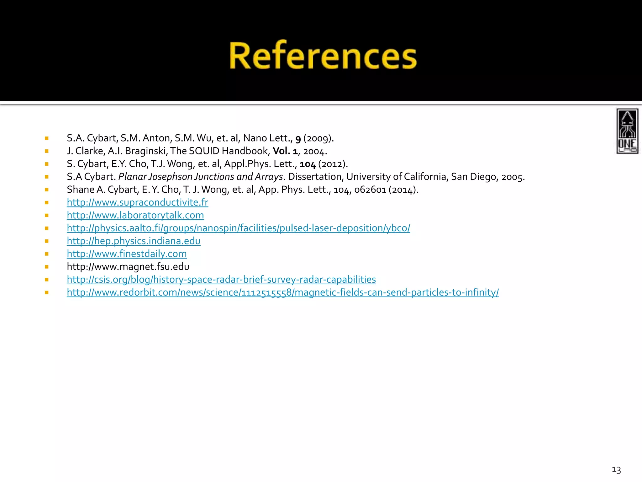  S.A. Cybart,S.M. Anton, S.M.Wu, et. al, Nano Lett., 9 (2009).
 J. Clarke,A.I. Braginski,The SQUID Handbook, Vol. 1, 2004.
 S. Cybart, E.Y. Cho,T.J.Wong, et. al,Appl.Phys. Lett., 104 (2012).
 S.A Cybart. Planar JosephsonJunctions and Arrays. Dissertation, University of California, San Diego, 2005.
 Shane A.Cybart, E.Y. Cho,T. J.Wong, et. al, App. Phys. Lett., 104, 062601 (2014).
 http://www.supraconductivite.fr
 http://www.laboratorytalk.com
 http://physics.aalto.fi/groups/nanospin/facilities/pulsed-laser-deposition/ybco/
 http://hep.physics.indiana.edu
 http://www.finestdaily.com
 http://www.magnet.fsu.edu
 http://csis.org/blog/history-space-radar-brief-survey-radar-capabilities
 http://www.redorbit.com/news/science/1112515558/magnetic-fields-can-send-particles-to-infinity/
13
 