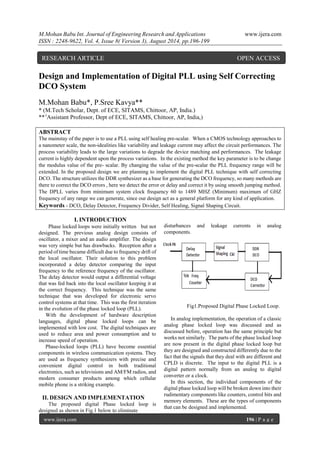 M.Mohan Babu Int. Journal of Engineering Research and Applications www.ijera.com 
ISSN : 2248-9622, Vol. 4, Issue 8( Version 3), August 2014, pp.196-199 
www.ijera.com 196 | P a g e 
Design and Implementation of Digital PLL using Self Correcting DCO System M.Mohan Babu*, P.Sree Kavya** * (M.Tech Scholar, Dept. of ECE, SITAMS, Chittoor, AP, India.) ** (Assistant Professor, Dept of ECE, SITAMS, Chittoor, AP, India,) ABSTRACT The mainstay of the paper is to use a PLL using self healing pre-scalar. When a CMOS technology approaches to a nanometer scale, the non-idealities like variability and leakage current may affect the circuit performances. The process variability leads to the large variations to degrade the device matching and performances. The leakage current is highly dependent upon the process variations. In the existing method the key parameter is to be change the modulus value of the pre- scalar. By changing the value of the pre-scalar the PLL frequency range will be extended. In the proposed design we are planning to implement the digital PLL technique with self correcting DCO. The structure utilizes the DDR synthesizer as a base for generating the DCO frequency, so many methods are there to correct the DCO errors , here we detect the error or delay and correct it by using smooth jumping method. The DPLL varies from minimum system clock frequency 60 to 1489 MHZ (Minimum) maximum of GHZ frequency of any range we can generate, since our design act as a general platform for any kind of application. 
Keywords - DCO, Delay Detector, Frequency Divider, Self Healing, Signal Shaping Circuit. 
I. INTRODUCTION 
Phase locked loops were initially written but not designed. The previous analog design consists of oscillator, a mixer and an audio amplifier. The design was very simple but has drawbacks. Reception after a period of time became difficult due to frequency drift of the local oscillator. Their solution to this problem incorporated a delay detector comparing the input frequency to the reference frequency of the oscillator. The delay detector would output a differential voltage that was fed back into the local oscillator keeping it at the correct frequency. This technique was the same technique that was developed for electronic servo control systems at that time. This was the first iteration in the evolution of the phase locked loop (PLL). With the development of hardware description languages, digital phase locked loops can be implemented with low cost. The digital techniques are used to reduce area and power consumption and to increase speed of operation. Phase-locked loops (PLL) have become essential components in wireless communication systems. They are used as frequency synthesizers with precise and convenient digital control in both traditional electronics, such as televisions and AM/FM radios, and modern consumer products among which cellular mobile phone is a striking example. 
II. DESIGN AND IMPLEMENTATION 
The proposed digital Phase locked loop is designed as shown in Fig.1 below to eliminate disturbances and leakage currents in analog components. Fig1.Proposed Digital Phase Locked Loop. In analog implementation, the operation of a classic analog phase locked loop was discussed and as discussed before, operation has the same principle but works not similarly. The parts of the phase locked loop are now present in the digital phase locked loop but they are designed and constructed differently due to the fact that the signals that they deal with are different and CPLD is discrete. The input to the digital PLL is a digital pattern normally from an analog to digital converter or a clock. In this section, the individual components of the digital phase locked loop will be broken down into their rudimentary components like counters, control bits and memory elements. These are the types of components that can be designed and implemented. 
RESEARCH ARTICLE OPEN ACCESS  