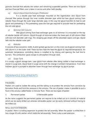 1
granular charcoal that adsorbs the carbon and remaining suspended particles. There are two Glycol
and two Charcoal filters, one is taken in service and other held standby.
iv) Glycol-GlycolHeatExchanger/ Preheater
It is a double pipe heat exchanger mounted on the regeneration skid. Glycol from
charcoal filter passes through the inner smaller diameter pipe while hot lean glycol coming from
reboiler flows through the outer large diameter pipe. In this way hot glycol transfers its heat to wet
glycol and preheating it. This preheating saves the fuel gas required to provide heat for preheating
the rich cold glycol.
v) Skimmer Still Column
Wet glycol coming from heat exchanger goes to oil skimmer. It is mounted on the top
of reboiler beside still column. Glycol through oil skimmer enters the lower part of still column filled
with two inch diameter pall rings. The stripping gas stripes off the absorbed vapors and gas. Glycol
falls into the reboiler outer part.
vi) Reboiler
It consists of two concentric shells. A pilot ignited gas burner is in the inner one & glycol coming from
still column is in the outer shell. These burners heat the heat the glycol to required temperature. An
automatic temperature controlling device is installed to by closing and opening the fuel line to
burners. The combustion gases escape to atmosphere through stack.
vii) Surge Tank
It is simply a glycol storage tank. Lean glycol from reboiler after being cooled in heat exchanger is
stored in surge tank. Glycol level in surge varies with the change in ambient temperature. From here
hot/lean glycol is pumped to absorber tower through heat exchanger by glycol pumps.
DOWNHOLEEQUIPMENTS
PACKERS:
Packers are used to isolate the casing and the tubing so to protect the annulus from corrosion by
formation fluids and limit the pressure in the annulus. The use of packer makes it possible to put a
fluid in the annulus called Packer or Annular fluid. There are two types of packer:
i) Permanent packer ii) Retrievable packer
As the name suggests the permanent packer are requires to be milled out so it consists of material
which can be easily drilled out whereas retrievable packer can be easily retrieved without having to
be milled out.
MILL OUT EXTENSION:
In packer, there is a tubing expansion to protect the tail assembly. When the packer is milled then it
has a larger ID with catcher which holds the tail assembly. There is also a seal extension.
 