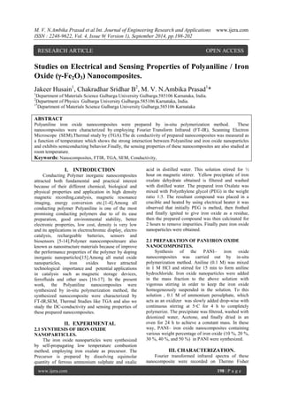 M. V. N.Ambika Prasad et al Int. Journal of Engineering Research and Applications www.ijera.com 
ISSN : 2248-9622, Vol. 4, Issue 9( Version 1), September 2014, pp.198-202 
www.ijera.com 198 | P a g e 
Studies on Electrical and Sensing Properties of Polyaniline / Iron Oxide (-Fe2O3) Nanocomposites. Jakeer Husain1, Chakradhar Sridhar B2, M. V. N.Ambika Prasad1* 1Department of Materials Science Gulbarga University Gulbarga.585106 Karnataka, India. 2Department of Physics Gulbarga University Gulbarga.585106 Karnataka, India. 1*Department of Materials Science Gulbarga University Gulbarga.585106 Karnataka ABSTRACT Polyaniline iron oxide nanocomposites were prepared by in-situ polymerization method. These nanocomposites were characterized by employing Fourier Transform Infrared (FT-IR), Scanning Electron Microscope (SEM),Thermal study by (TGA).The dc conductivity of prepared nanocomposites was measured as a function of temperature which shows the strong interaction between Polyaniline and iron oxide nanoparticles and exhibits semiconducting behavior.Finally, the sensing properties of these nanocomposites are also studied at room temperature. Keywords: Nanocomposites, FTIR, TGA, SEM, Conductivity, 
I. INTRODUCTION 
Conducting Polymer inorganic nanocomposites attracted both fundamental and practical interest because of their different chemical, biological and physical properties and application in high density magnetic recording,catalysis, magnetic resonance imaging, energy conversion etc.[1-4].Among all conducting polymer Polyaniline is one of the most promising conducting polymers due to of its ease preparation, good environmental stability, better electronic properties, low cost, density is very low and its applications in electrochromic display, electro catalysis, rechargeable batteries, sensors and biosensors [5-14].Polymer nanocompositesare also known as nanostructure materials because of improve the performance properties of the polymer by doping inorganic nanoparticles[15].Among all metal oxide nanoparticles, iron oxides have attracted technological importance and potential applications in catalysis such as magnetic storage devices, ferrofluids and other uses [16-17]. In the present work, the Polyaniline nanocomposites were synthesized by in-situ polymerization method, the synthesized nanocomposite were characterized by FT-IR,SEM, Thermal Studies like TGA and also we study the DC-conductivity and sensing properties of these prepared nanocomposites. 
II. EXPERIMENTAL 
2.1 SYNTHESIS OF IRON OXIDE NANOPARTICLES. 
The iron oxide nanoparticles were synthesized by self-propagating low temperature combustion method, employing iron oxalate as precursor. The Precursor is prepared by dissolving equimolar quantity of ferrous ammonium sulphate and oxalic acid in distilled water. This solution stirred for ½ hour on magnetic stirrer. Yellow precipitate of iron oxalate dehydrate obtained is filtered and washed with distilled water. The prepared iron Oxalate was mixed with Polyethylene glycol (PEG) in the weight ratio 1:5. The resultant compound was placed in a crucible and heated by using electrical heater it was observed that initially PEG is melted, then frothed and finally ignited to give iron oxide as a residue, then the prepared compound was then calcinated for 2 hours to remove impurities. Finally pure iron oxide nanoparticles were obtained. 2.1 PREPARATION OF PANI/IRON OXIDE NANOCOMPOSITES. Synthesis of the PANI– iron oxide nanocomposites was carried out by in-situ polymerization method. Aniline (0.1 M) was mixed in 1 M HCl and stirred for 15 min to form aniline hydrochloride. Iron oxide nanoparticles were added in the mass fraction to the above solution with vigorous stirring in order to keep the iron oxide homogeneously suspended in the solution. To this solution , 0.1 M of ammonium persulphate, which acts as an oxidizer was slowly added drop-wise with continuous stirring at 5◦C for 4 h to completely polymerize. The precipitate was filtered, washed with deionized water, Acetone, and finally dried in an oven for 24 h to achieve a constant mass. In these way, PANI– iron oxide nanocomposites containing various weight percentage of iron oxide (10 %, 20 %, 30 %, 40 %, and 50 %) in PANI were synthesized. 
III. CHARACTERIZATION. 
Fourier transformed infrared spectra of these nanocomposite were recorded on Thermo Fisher 
RESEARCH ARTICLE OPEN ACCESS  