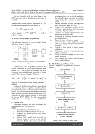 Nayera Nahvi Int. Journal of Engineering Research and Applications www.ijera.com 
ISSN : 2248-9622, Vol. 4, Issue 9( Version 5), September 2014, pp.165-170 
www.ijera.com 167 | P a g e 
In one dimension (1D) the basic idea of the DWT is to represent the signal as a superposition of wave lets. Suppose that a discrete signal is represented by f (t); the wavelet decomposition is then defined as 푓(푡) = 푐푚,푛 푚,푛휓푚,푛 (푡) (1) where 휓푚,푛 (푡) = 2−푚/2 휓[ 2−푚 푡 − 푛 ] and m and n are integers. B. Wavelet Transform for Image Fusion The schematic diagram for wavelet based fusion techniques is shown in figure 3: 
Figure 4: Image Fusion using discrete wavelet transform [11] In all wavelet based image fusion techniques the wavelet transforms W of the two registered input images I1(x,y) and I2(x,y) are computed and these transforms are combined using some kind of fusion rule Ø. This is given by equation (2) below: 퐼(푥,푦)=푊−1 (Ø 푊 퐼1 푥,푦 ,푊 퐼2 푥,푦 (2) where W-1 is the inverse discrete wavelet transform (IDWT). In general, the basic idea of image fusion based on wavelet transform is to perform a multiresolution decomposition on each source image; the coefficients of both the low-frequency band and high-frequency bands are then performed with a certain fusion rule. After that, the fused image is obtained by performing the inverse DWT (IDWT) for the corresponding combined wavelet coefficients. C. ALGORITHM Following algorithm has been developed and implemented in MATLAB software. STEPS: 
i. Read the image I1 and find its size. 
ii. Read the second image I2 and find its size. 
iii. Compute and match the size if not same, make it same. 
iv. Convert both images from grayscale to indexed image to perform various wavelet functions. If the color map is smooth, the 
wavelet transform can be directly applied to the indexed image; otherwise the indexed image should be converted to grayscale format. 
v. Perform multilevel wavelet decomposition using any wavelet (haar, db2, bior1.5). 
vi. Generate the coefficient matrices of the level-three approximation and horizontal, vertical and diagonal details. 
vii. Construct and display approximations and details from the coefficients. 
viii. Regenerate an image by multilevel inverse wavelet transform. 
ix. Repeat the same with second image. 
x. Now fuse the wavelet coefficients using either of averaging, maximum or minimum technique. 
xi. Generate a final matrix of fused wavelet coefficients. 
xii. Compute the inverse wavelet transform to get the fused image. 
xiii. Finally compute the PSNR and MSE and display the results. 
xiv. Also, compute and compare the processing time by each technique. 
D. Block Diagram for Image Fusion The block diagram for image fusion is shown in figure 5. 
Figure 5: Block diagram for image fusion 
Input two Images 
Wavelet Decomposition of both images 
Specify different levels of decomposition 
Perform DWT 
Specify method of wavelet fusion 
Fuse Wavelet coefficients 
Perform Inverse Discrete Wavelet Transform  
