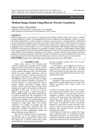 Nayera Nahvi Int. Journal of Engineering Research and Applications www.ijera.com 
ISSN : 2248-9622, Vol. 4, Issue 9( Version 5), September 2014, pp.165-170 
www.ijera.com 165 | P a g e 
Medical Image Fusion Using Discrete Wavelet Transform Nayera Nahvi, Deep Mittal Department of Electronics & Communication, PTU, Jalandhar HOD, Department of Electronics & Communication, SVIET, Banur ABSTRACT Medical image fusion is the process of registering and combining multiple images from single or multiple imaging modalities to improve the imaging quality and reduce randomness and redundancy in order to increase the clinical applicability of medical images for diagnosis and assessment of medical problems. Multimodal medical image fusion algorithms and devices have shown notable achievements in improving clinical accuracy of decisions based on medical images. The domain where image fusion is readily used nowadays is in medical diagnostics to fuse medical images such as CT (Computed Tomography), MRI (Magnetic Resonance Imaging) and MRA. This paper aims to present a new algorithm to improve the quality of multimodality medical image fusion using Discrete Wavelet Transform (DWT) approach. Discrete Wavelet transform has been implemented using different fusion techniques including pixel averaging, maximum minimum and minimum maximum methods for medical image fusion. Performance of fusion is calculated on the basis of PSNR, MSE and the total processing time and the results demonstrate the effectiveness of fusion scheme based on wavelet transform. 
KEYWORDS: Image Fusion, Multimodal medical image fusion, fusion rules, PSNR, MSE. 
I. INTRODUCTION 
Image fusion refers to the techniques that integrate complementary information from multiple image sensor data such that the new images are more suitable for the purpose of human visual perception and the computer processing tasks. The fused image should have more complete information which is more useful for human or machine perception. The advantages of image fusion are improving reliability and capability [1-3]. The successful fusion of images acquired from different modalities or instruments is of great importance in many applications such as medical imaging, microscopic imaging, remote sensing computer vision and robotics. Image fusion techniques can improve the quality and increase the application of these data. As the use of various medical imaging systems is rapidly increasing so multi-modality imaging is playing an important role in medical imaging field. The combination of the medical images can often lead to additional clinical information not apparent in the separate images [4-7]. The functional and the anatomical information are combined in a single image. Most of the available equipment is not capable of providing such data convincingly. Image fusion techniques allow the integration of different information sources. The fused image can have complementary spatial and spectral resolution characteristics [8]. Many fusion techniques have been proposed in the literature. Use of the simplest image fusion technique like pixel averaging will not recover well fused image due to reduced contrast effect. Other methods based on intensity hue saturation (IHS), 
principal component analysis (PCA) etc. has also been developed [9]. In this paper a novel approach for fusion of different medical images of MRI and CT has been proposed using wavelet transform. The CT and MRI of the same people and same spatial parts have been used for analysis and different fusion rules have been implemented on them. A. Levels of Fusion Analogous to other forms of information fusion, image fusion is usually performed at one of the three different processing levels: signal, feature and decision [10]. 1) Signal level image fusion, also known as pixel- level image fusion, represents fusion at the lowest level, where a number of raw input image signals are combined to produce a single fused image signal. 2) Object level image fusion, also called feature level image fusion, fuses feature and object labels and property descriptor information that have already been fusion of probabilistic decision information obtained by local decision makers operating on the results of feature level processing on image data produced from individual sensors extracted from individual input images 3) The highest level, decision or symbol level image fusion represents fusion of probabilistic decision information obtained by the local decision makers operating on the results of feature level processing on image data produced from the individual sensors. 
RESEARCH ARTICLE OPEN ACCESS  