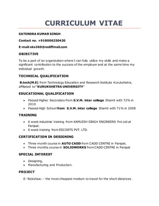 CURRICULUM VITAE
SATENDRA KUMAR SINGH
Contact no. +918006250420
E-mail-sks360@rediffmail.com
OBJECTIVE
To be a part of an organization where I can fully utilize my skills and make a
significant contribution to the success of the employer and at the same time my
individual growth.
TECHNICAL QUALIFICATION
B.tech(M.E) from Technology Education and Research Institute Kurukshetra,
affiliated to” KURUKSHETRA UNIVERSITY”
EDUCATIONAL QUALIFICATION
 Passed Higher Secondary from S.V.M. inter college Shamli with 72% in
2010
 Passed High School from S.V.M. inter college Shamli with 71% in 2008
TRAINING
 6 week industrial training from KAMLESH SINGH ENGINEERS Pvt.Ltd at
Panipat.
 6 week training from ESCORTS PVT. LTD.
CERTIFICATION IN DESIGNING
 Three month course in AUTO CADD from CADD CENTRE in Panipat.
 Three months course in SOLIDWORKS from CADD CENTRE in Panipat
SPECIAL INTEREST
 Designing,
 Manufacturing and Production.
PROJECT
E- Rickshaw: - the most cheapest medium to travel for the short distances.
 