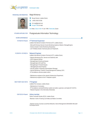 Curriculum vitae
4/1/16 © European Union, 2002-2015 | http://europass.cedefop.europa.eu Page 1 / 2
PERSONAL INFORMATION Majd Khriema
Bouqa Suburb, Latakia (Syria)
(+963) 938124 085
kh.majd@gmail.com
Google Talk kh.majd
Sex Male | Date of birth 14 Jan 1984 | Nationality Syrian
WORK EXPERIENCE
STUDIESAPPLIED FOR Postgraduate Information Technology
10/19/2015–Present IT Technical Supervisor
Lattakia International Container Terminal (LICT), Lattakia (Syria)
- Microsoft Windows Servers Events Monitoring Systems (Netwrix, ManageEngine).
- Antivirus System Center Monitoring (Kaspersky).
- LICT Wireless Section Technical parts and Paperwork.
01/20/2014–10/18/2014 Network Engineer
Lattakia International Container Terminal (LICT), Lattakia (Syria)
- Network Monitoring (Pcs, Servers and Switches) with:
- PRTG Network Monitor.
- ManageEngine EventLogAnalyzer.
- ManageEngineAD Audit Plus.
- ManageEngine Firewall Analyzer.
- ManageEngine Asset Explorer.
- Security System: Kaspersky Administration Manager.
- Internet Monitoring: Forefront Threat Management Gateway 2010.
- IP Surveillance cameras system admin.
- Maintenance engineer at the network infrastructure Department.
- Maintenance engineer at the IT Helpdesk support.
06/017/2007–02/21/2016 IT Engineer
Lattakia Port company, Latakia (Syria)
- Maintenance of computers.
- IP Surveillance camerasWorkshop Leader (as studier, supervisor, and leader till 12-2013).
- Network Engineer in the Informatics Directorate.
03/01/2010–Present Active member
Syrian Computer Society (SCS), Latakia (Syria)
-Member in both of Training Committee and Media Committee
-Teacher of many Courses (Local Area Networks, Server Management 2003/2008, Microsoft
Exchange Server)
 