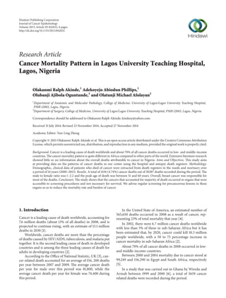 Research Article
Cancer Mortality Pattern in Lagos University Teaching Hospital,
Lagos, Nigeria
Olakanmi Ralph Akinde,1
Adekoyejo Abiodun Phillips,1
Olubanji Ajibola Oguntunde,1
and Olatunji Michael Afolayan2
1
Department of Anatomic and Molecular Pathology, College of Medicine, University of Lagos/Lagos University Teaching Hospital,
PMB 12003, Lagos, Nigeria
2
Department of Surgery, College of Medicine, University of Lagos/Lagos University Teaching Hospital, PMB 12003, Lagos, Nigeria
Correspondence should be addressed to Olakanmi Ralph Akinde; kindusy@yahoo.com
Received 31 July 2014; Revised 23 November 2014; Accepted 27 November 2014
Academic Editor: Yun-Ling Zheng
Copyright © 2015 Olakanmi Ralph Akinde et al. This is an open access article distributed under the Creative Commons Attribution
License, which permits unrestricted use, distribution, and reproduction in any medium, provided the original work is properly cited.
Background. Cancer is a leading cause of death worldwide and about 70% of all cancer deaths occurred in low- and middle-income
countries. The cancer mortality pattern is quite different in Africa compared to other parts of the world. Extensive literature research
showed little or no information about the overall deaths attributable to cancer in Nigeria. Aims and Objectives. This study aims
at providing data on the patterns of cancer deaths in our center using the hospital and autopsy death registers. Methodology.
Demographic, clinical data of patients who died of cancer were extracted from death registers in the wards and mortuary over
a period of 14 years (2000–2013). Results. A total of 1436 (4.74%) cancer deaths out of 30287 deaths recorded during the period. The
male to female ratio was 1 : 2.2 and the peak age of death was between 51 and 60 years. Overall, breast cancer was responsible for
most of the deaths. Conclusion. The study shows that the cancers that accounted for majority of death occurred in organs that were
accessible to screening procedures and not necessary for survival. We advise regular screening for precancerous lesions in these
organs so as to reduce the mortality rate and burden of cancer.
1. Introduction
Cancer is a leading cause of death worldwide, accounting for
7.6 million deaths (about 13% of all deaths) in 2008, and is
projected to continue rising, with an estimate of 13.1 million
deaths in 2030 [1].
Worldwide, cancer deaths are more than the percentage
of deaths caused by HIV/AIDS, tuberculosis, and malaria put
together. It is the second leading cause of death in developed
countries and is among the three leading causes of death for
adults in developing countries [2].
According to the Office of National Statistic, UK [3], can-
cer related death accounted for an average of 156, 200 deaths
per year between 2007 and 2009. The average cancer death
per year for male over this period was 81,800, while the
average cancer death per year for female was 74,400 during
this period.
In the United State of America, an estimated number of
565,650 deaths occurred in 2008 as a result of cancer, rep-
resenting 23% of total mortality that year [4].
In 2002, there were 6.7 million cancer deaths worldwide
with less than 5% of these in sub-Saharan Africa but it has
been estimated that, by 2020, cancer could kill 10.3 million
people worldwide, with a 50 to 75 percentage increase in
cancer mortality in sub-Saharan Africa [2].
About 70% of all cancer deaths in 2008 occurred in low-
and middle-income countries.
Between 2000 and 2004 mortality due to cancer stood at
99,249 and 156,290 in Egypt and South Africa, respectively
[5].
In a study that was carried out in Ghana by Wiredu and
Armah between 1999 and 2000 [6], a total of 3659 cancer
related deaths were recorded during the period.
Hindawi Publishing Corporation
Journal of Cancer Epidemiology
Volume 2015,Article ID 842032, 6 pages
http://dx.doi.org/10.1155/2015/842032
 