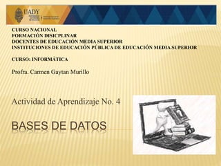BASES DE DATOS
Actividad de Aprendizaje No. 4
CURSO NACIONAL
FORMACIÓN DISICPLINAR
DOCENTES DE EDUCACIÓN MEDIA SUPERIOR
INSTITUCIONES DE EDUCACIÓN PÚBLICA DE EDUCACIÓN MEDIA SUPERIOR
CURSO: INFORMÁTICA
Profra. Carmen Gaytan Murillo
 