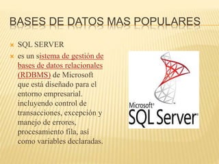 BASES DE DATOS MAS POPULARES
 SQL SERVER
 es un sistema de gestión de
bases de datos relacionales
(RDBMS) de Microsoft
que está diseñado para el
entorno empresarial.
incluyendo control de
transacciones, excepción y
manejo de errores,
procesamiento fila, así
como variables declaradas.
 
