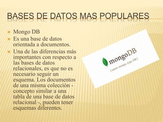 BASES DE DATOS MAS POPULARES
 Mongo DB
 Es una base de datos
orientada a documentos.
 Una de las diferencias más
importantes con respecto a
las bases de datos
relacionales, es que no es
necesario seguir un
esquema. Los documentos
de una misma colección -
concepto similar a una
tabla de una base de datos
relacional -, pueden tener
esquemas diferentes.
 