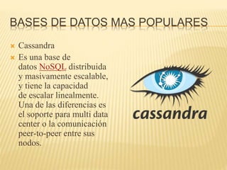 BASES DE DATOS MAS POPULARES
 Cassandra
 Es una base de
datos NoSQL distribuida
y masivamente escalable,
y tiene la capacidad
de escalar linealmente.
Una de las diferencias es
el soporte para multi data
center o la comunicación
peer-to-peer entre sus
nodos.
 