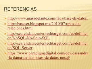 REFERENCIAS
 http://www.masadelante.com/faqs/base-de-datos.
 http://baseser.blogspot.mx/2010/07/tipos-de-
relaciones.html
 http://searchdatacenter.techtarget.com/es/definici
on/NoSQL-No-Solo-SQL
 http://searchdatacenter.techtarget.com/es/definici
on/SQL-Server
 https://www.paradigmadigital.com/dev/cassandra
-la-dama-de-las-bases-de-datos-nosql/
 