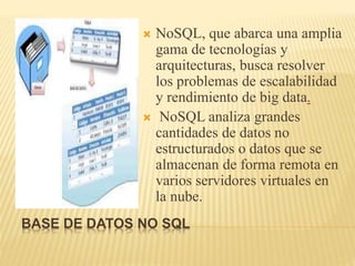 BASE DE DATOS NO SQL
 NoSQL, que abarca una amplia
gama de tecnologías y
arquitecturas, busca resolver
los problemas de escalabilidad
y rendimiento de big data.
 NoSQL analiza grandes
cantidades de datos no
estructurados o datos que se
almacenan de forma remota en
varios servidores virtuales en
la nube.
 