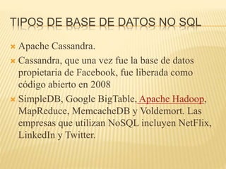 TIPOS DE BASE DE DATOS NO SQL
 Apache Cassandra.
 Cassandra, que una vez fue la base de datos
propietaria de Facebook, fue liberada como
código abierto en 2008
 SimpleDB, Google BigTable, Apache Hadoop,
MapReduce, MemcacheDB y Voldemort. Las
empresas que utilizan NoSQL incluyen NetFlix,
LinkedIn y Twitter.
 