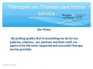 Our Vision
∗By putting quality first in everything we do for our
patients, relatives , our partners and their staff, we
aspire to be the most respected and successful therapy
service provider.
Therapies on Thames care home
service
1Therapies on Thames Ltd
 