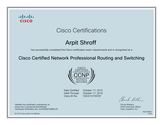 Cisco Certifications
Arpit Shroff
has successfully completed the Cisco certification exam requirements and is recognized as a
Cisco Certified Network Professional Routing and Switching
Date Certified
Valid Through
Cisco ID No.
October 17, 2015
October 17, 2018
CSCO12739787
Validate this certificate's authenticity at
www.cisco.com/go/verifycertificate
Certificate Verification No. 423035997088DLZH
Chuck Robbins
Chief Executive Officer
Cisco Systems, Inc.
© 2015 Cisco and/or its affiliates
600249667
1029
 