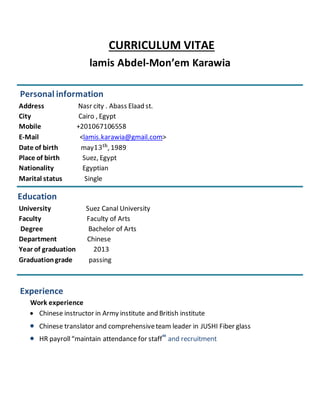 CURRICULUM VITAE
lamis Abdel-Mon’em Karawia
Personal information
Address Nasr city . Abass Elaad st.
City Cairo , Egypt
Mobile +201067106558
E-Mail <lamis.karawia@gmail.com>
Date of birth may13th
, 1989
Place of birth Suez, Egypt
Nationality Egyptian
Marital status Single
Education
University Suez Canal University
Faculty Faculty of Arts
Degree Bachelor of Arts
Department Chinese
Year of graduation 2013
Graduationgrade passing
Experience
Work experience
 Chinese instructor in Army institute and British institute
 Chinese translator and comprehensiveteam leader in JUSHI Fiber glass
 HR payroll“maintain attendance for staff" and recruitment
 