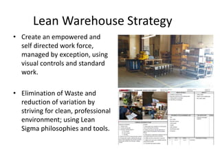 Lean Warehouse Strategy
• Create an empowered and
self directed work force,
managed by exception, using
visual controls and standard
work.
• Elimination of Waste and
reduction of variation by
striving for clean, professional
environment; using Lean
Sigma philosophies and tools.
 