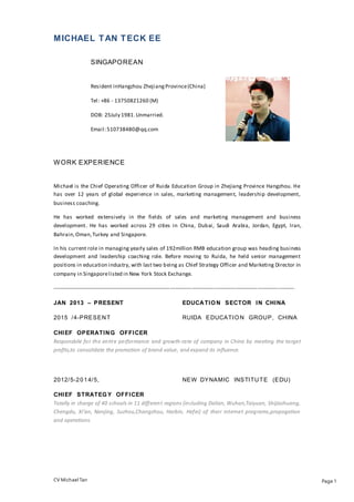 CV Michael Tan Page 1
MICHAEL TAN TECK EE
SINGAPOREAN
Resident inHangzhou ZhejiangProvince(China)
Tel: +86 - 13750821260 (M)
DOB: 25July 1981.Unmarried.
Email:510738480@qq.com
WORK EXPERIENCE
Michael is the Chief Operating Officer of Ruida Education Group in Zhejiang Province Hangzhou. He
has over 12 years of global experience in sales, marketing management, leadership development,
business coaching.
He has worked extensively in the fields of sales and marketing management and business
development. He has worked across 29 cities in China, Dubai, Saudi Arabia, Jordan, Egypt, Iran,
Bahrain,Oman,Turkey and Singapore.
In his current role in managing yearly sales of 192million RMB education group was heading business
development and leadership coaching role. Before moving to Ruida, he held senior management
positions in education industry, with last two being as Chief Strategy Officer and Marketing Director in
company in Singaporelisted in New York Stock Exchange.
-------------------------------------------------------------------------------------------------------------------------------------
JAN 2013 – PRESENT EDUCATION SECTOR IN CHINA
2015 /4-PRESENT RUIDA EDUCATION GROUP, CHINA
CHIEF OPERATING OFFICER
Responsbile for the entire performance and growth-rate of company in China by meeting the target
profits,to consolidate the promotion of brand value, and expand its influence.
2012/5-2014/5, NEW DYNAMIC INSTITUTE (EDU)
CHIEF STRATEGY OFFICER
Totally in charge of 40 schools in 11 different regions (including Dalian, Wuhan,Taiyuan, Shijiazhuang,
Chengdu, Xi’an, Nanjing, Suzhou,Changzhou, Harbin, Hefei) of their internet programs,propogation
and operations.
 
