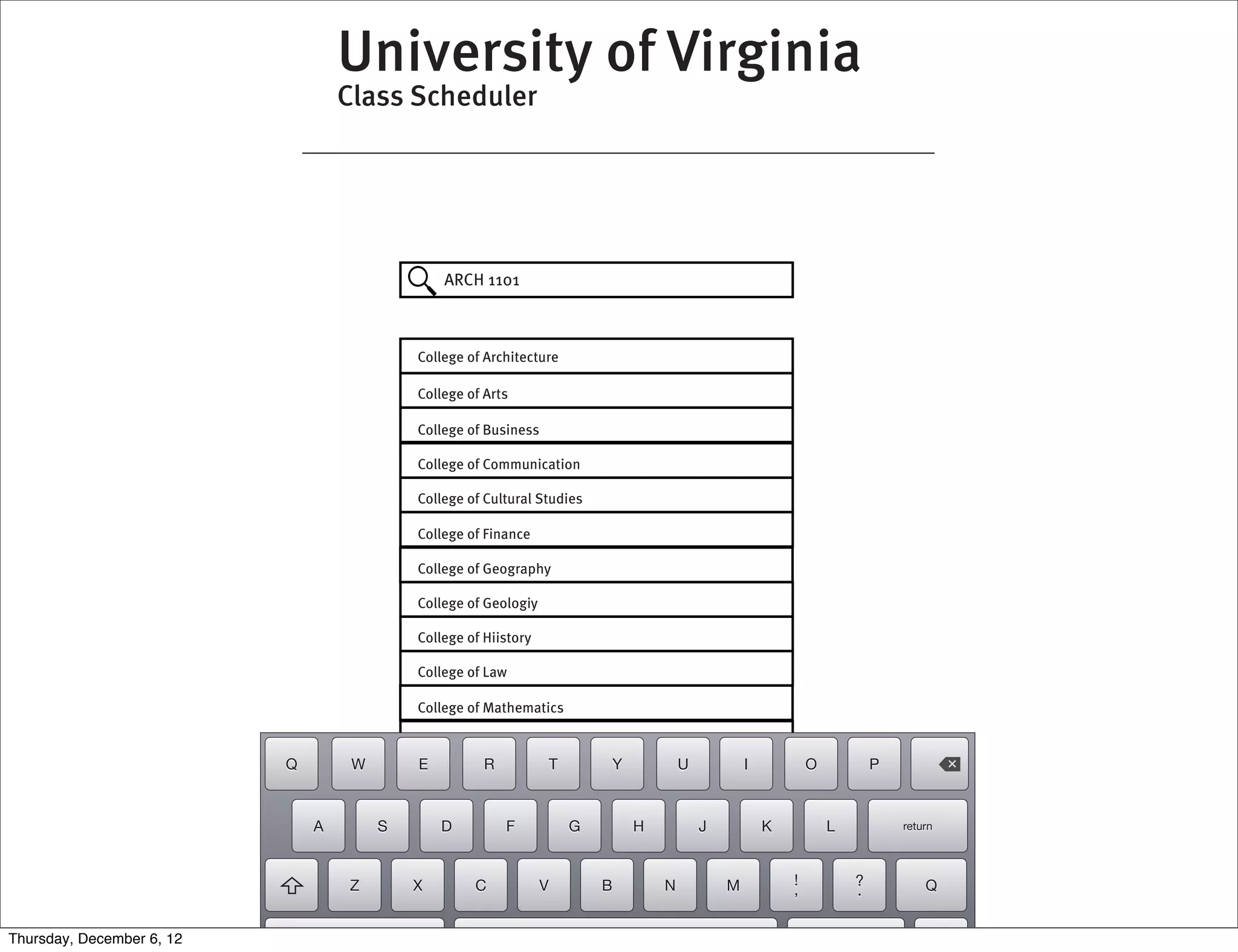 University of Virginia
                                   Class Scheduler




                                                ARCH 1101



                                            College of Architecture

                                            College of Arts

                                            College of Business

                                            College of Communication

                                            College of Cultural Studies

                                            College of Finance

                                            College of Geography

                                            College of Geologiy

                                            College of Hiistory

                                            College of Law

                                            College of Mathematics

                                            College of Studies
                           Q        W       E          R              T       Y           U           I           O           P



                               A        S       D          F              G       H           J           K           L           return




                                   Z        X        C            V           B       N           M           !           ?           Q
                                                                                                              ,           .


Thursday, December 6, 12
 