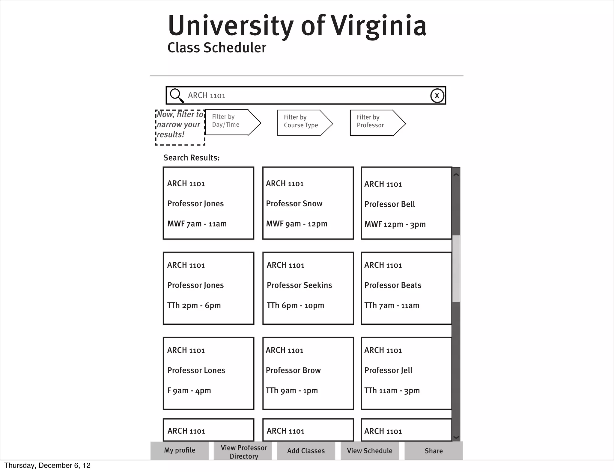 University of Virginia
                              Class Scheduler


                                   ARCH 1101                                                           x
                           Now, ﬁlter to    Filter by          Filter by         Filter by
                           narrow your      Day/Time           Course Type       Professor
                           results!

                            Search Results:


                              ARCH 1101                    ARCH 1101               ARCH 1101

                              Professor Jones              Professor Snow          Professor Bell

                              MWF 7am - 11am               MWF 9am - 12pm          MWF 12pm - 3pm



                              ARCH 1101                    ARCH 1101               ARCH 1101

                              Professor Jones              Professor Seekins       Professor Beats

                              TTh 2pm - 6pm                TTh 6pm - 10pm          TTh 7am - 11am




                              ARCH 1101                    ARCH 1101               ARCH 1101

                              Professor Lones              Professor Brow          Professor Jell

                              F 9am - 4pm                  TTh 9am - 1pm           TTh 11am - 3pm



                              ARCH 1101                    ARCH 1101               ARCH 1101

                             My proﬁle        View Professor    Add Classes    View Schedule         Share
                                                 Directory
Thursday, December 6, 12
 