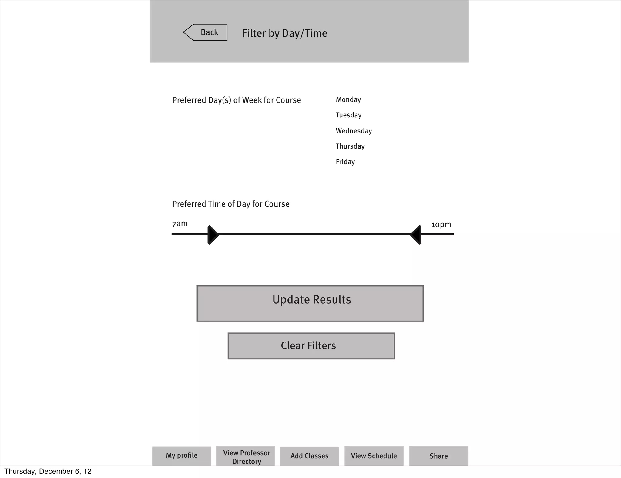 Back        Filter by Day/Time




                            Preferred Day(s) of Week for Course                 Monday

                                                                                Tuesday

                                                                                Wednesday

                                                                                Thursday

                                                                                Friday




                            Preferred Time of Day for Course

                            7am                                                                     10pm




                                                               Update Results


                                                                Clear Filters




                           My proﬁle          View Professor      Add Classes       View Schedule   Share
                                                 Directory
Thursday, December 6, 12
 