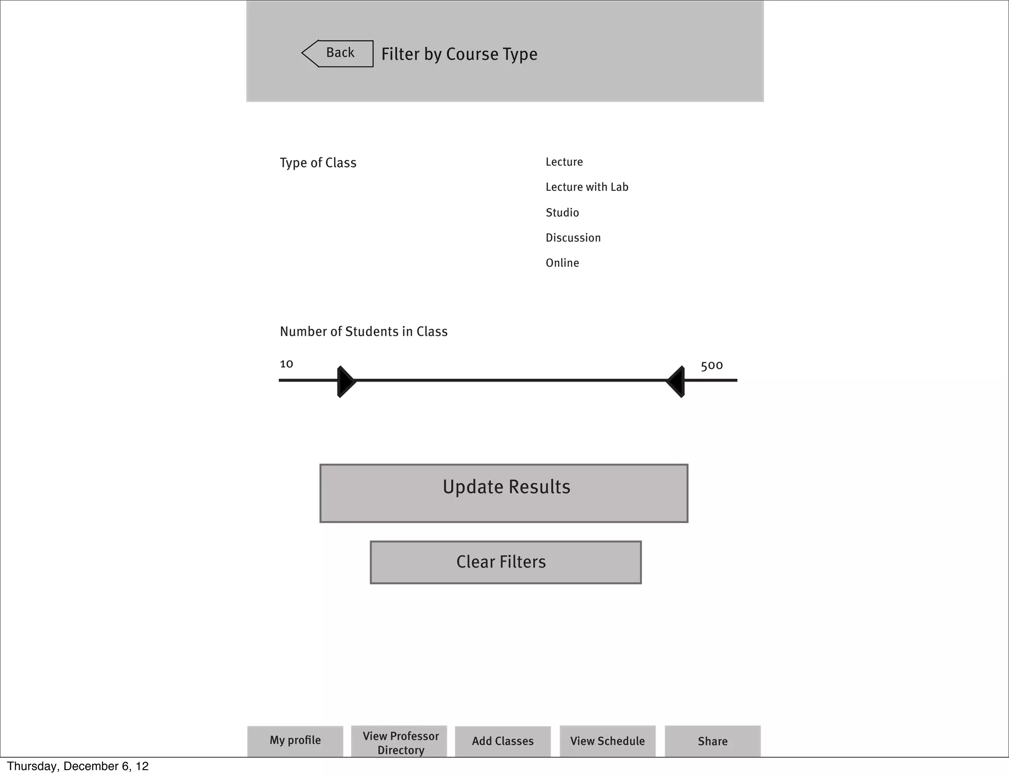 Back      Filter by Course Type




                            Type of Class                                       Lecture

                                                                                Lecture with Lab

                                                                                Studio

                                                                                Discussion

                                                                                Online




                            Number of Students in Class

                            10                                                                      500




                                                               Update Results


                                                                Clear Filters




                           My proﬁle          View Professor      Add Classes       View Schedule   Share
                                                 Directory
Thursday, December 6, 12
 
