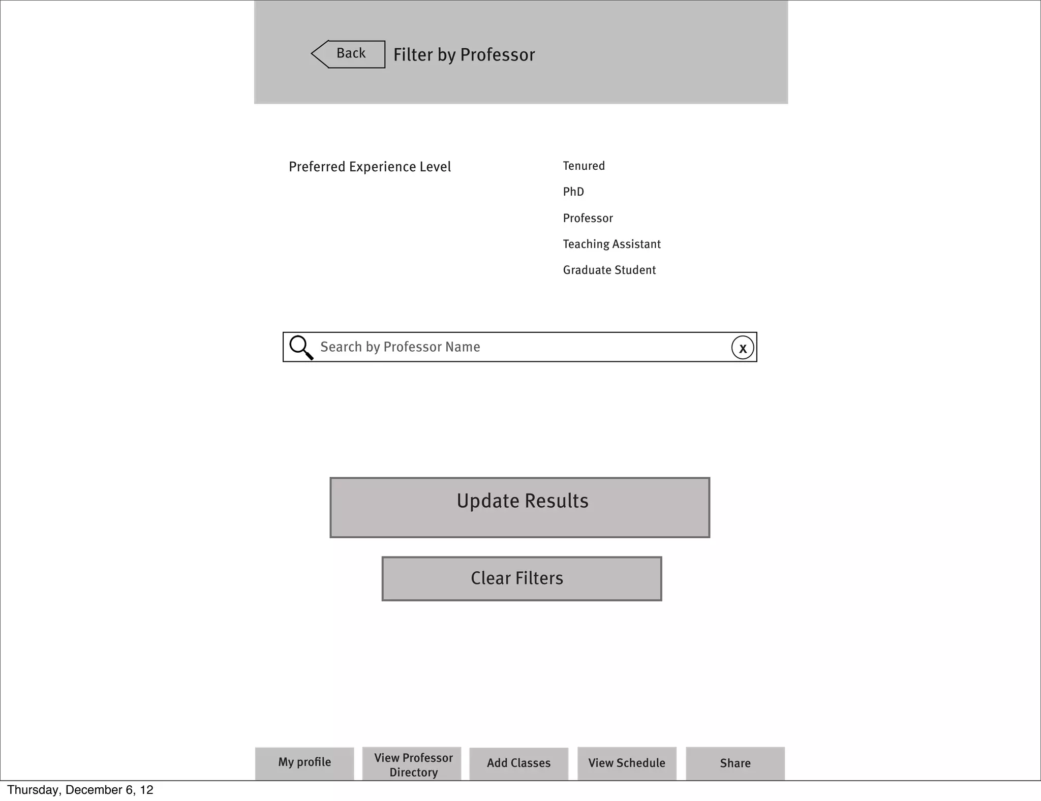 Back      Filter by Professor




                            Preferred Experience Level                          Tenured

                                                                                PhD

                                                                                Professor

                                                                                Teaching Assistant

                                                                                Graduate Student




                                  Search by Professor Name                                               x




                                                               Update Results


                                                                Clear Filters




                           My proﬁle          View Professor      Add Classes         View Schedule   Share
                                                 Directory
Thursday, December 6, 12
 