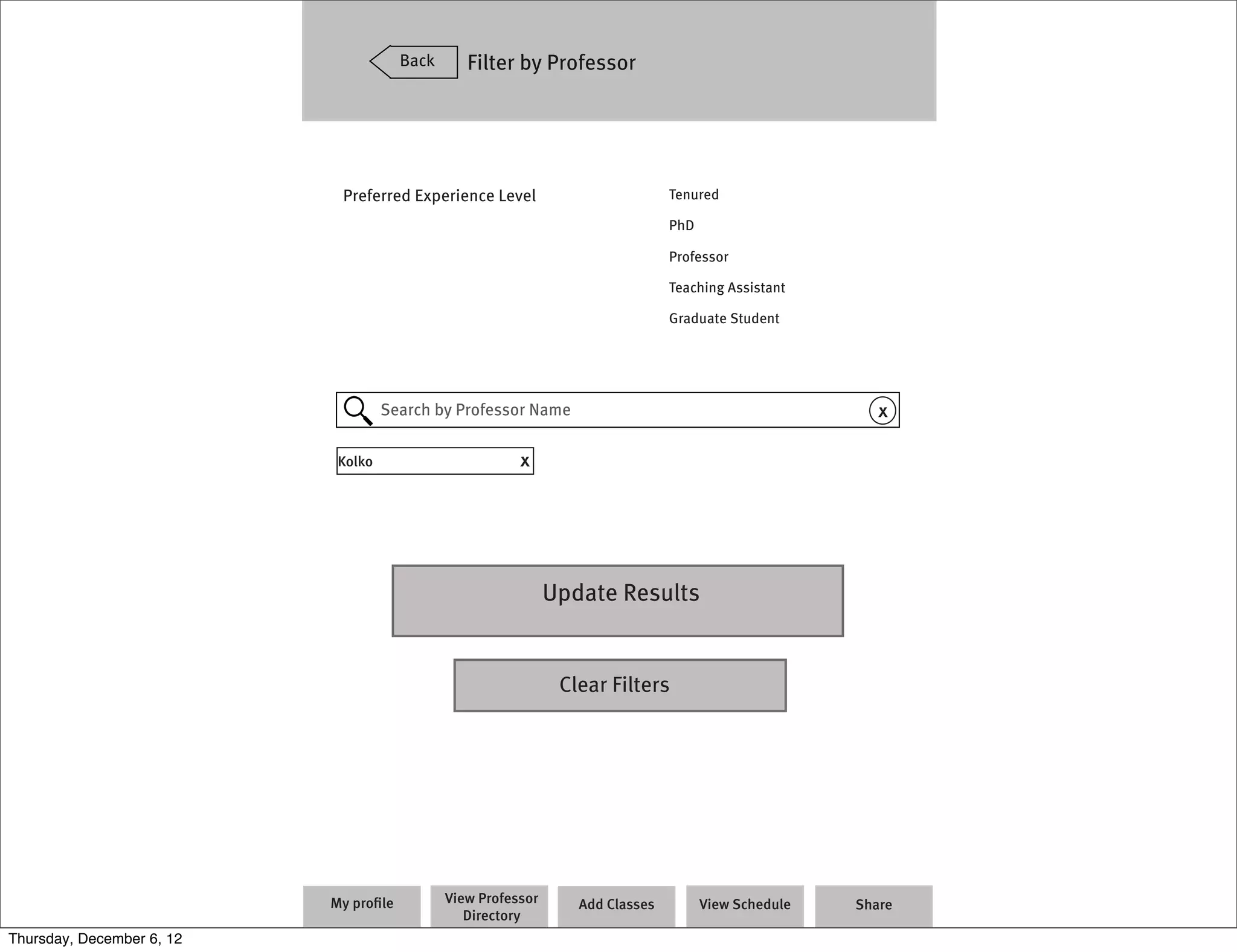 Back      Filter by Professor




                            Preferred Experience Level                          Tenured

                                                                                PhD

                                                                                Professor

                                                                                Teaching Assistant

                                                                                Graduate Student




                                    Search by Professor Name                                             x

                            Kolko                        x




                                                               Update Results


                                                                Clear Filters




                           My proﬁle          View Professor      Add Classes         View Schedule   Share
                                                 Directory
Thursday, December 6, 12
 