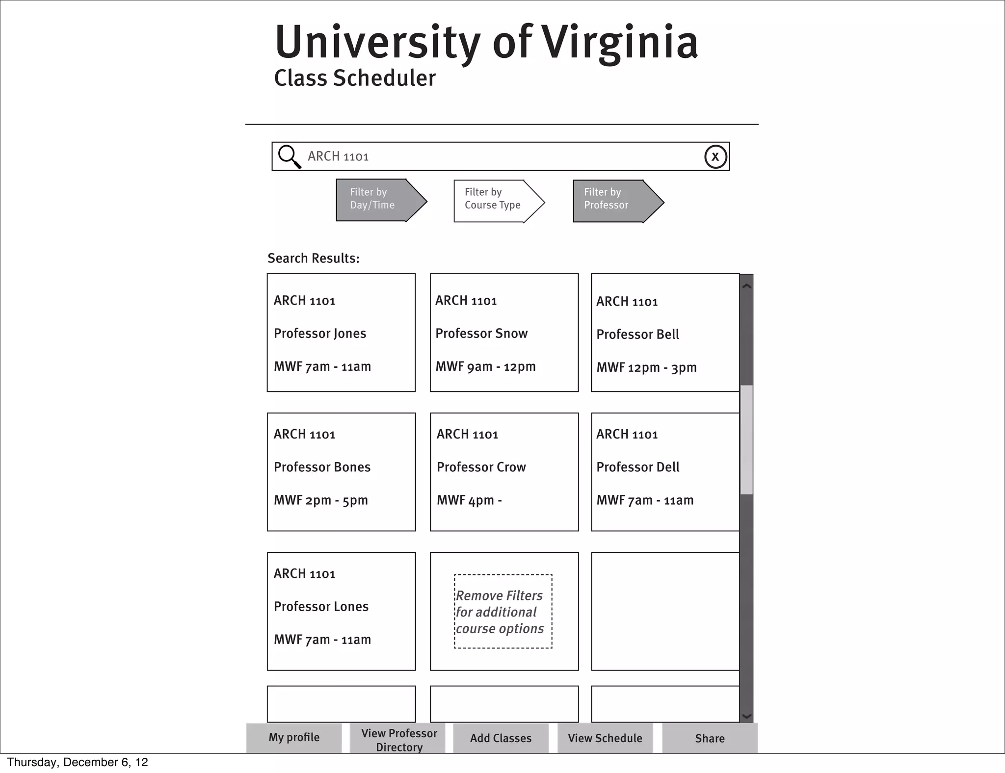 University of Virginia
                            Class Scheduler


                                 ARCH 1101                                                            x

                                        Filter by              Filter by         Filter by
                                        Day/Time               Course Type       Professor




                           Search Results:


                            ARCH 1101                     ARCH 1101                ARCH 1101

                            Professor Jones               Professor Snow           Professor Bell

                            MWF 7am - 11am                MWF 9am - 12pm           MWF 12pm - 3pm



                            ARCH 1101                     ARCH 1101                ARCH 1101

                            Professor Bones               Professor Crow           Professor Dell

                            MWF 2pm - 5pm                 MWF 4pm -                MWF 7am - 11am




                            ARCH 1101
                                                              Remove Filters
                            Professor Lones                   for additional
                                                              course options
                            MWF 7am - 11am




                           My proﬁle         View Professor     Add Classes    View Schedule        Share
                                                Directory
Thursday, December 6, 12
 