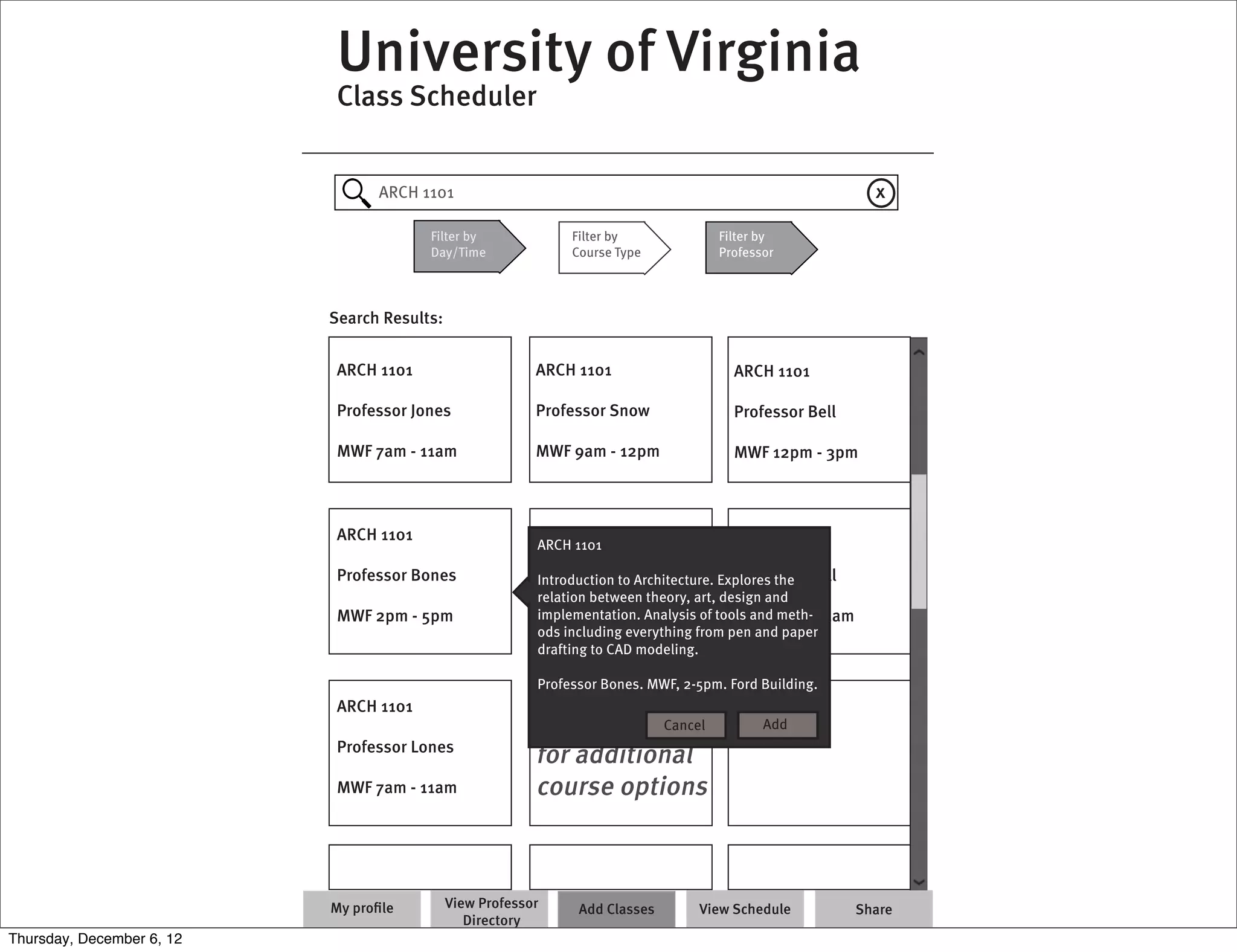 University of Virginia
                            Class Scheduler


                                 ARCH 1101                                                                    x

                                        Filter by              Filter by             Filter by
                                        Day/Time               Course Type           Professor




                           Search Results:


                            ARCH 1101                     ARCH 1101                     ARCH 1101

                            Professor Jones               Professor Snow                Professor Bell

                            MWF 7am - 11am                MWF 9am - 12pm                MWF 12pm - 3pm



                            ARCH 1101                     ARCH 1101                     ARCH 1101
                                                          ARCH 1101

                            Professor Bones               Professor Crow
                                                          Introduction to Architecture. Explores the Dell
                                                                                          Professor
                                                          relation between theory, art, design and
                            MWF 2pm - 5pm                 implementation. Analysis of tools and7am - 11am
                                                          MWF 4pm -                       MWF meth-
                                                          ods including everything from pen and paper
                                                          drafting to CAD modeling.

                                                          Professor Bones. MWF, 2-5pm. Ford Building.
                            ARCH 1101
                                                          Remove Filters
                                                                      Cancel                Add
                            Professor Lones
                                                          for additional
                            MWF 7am - 11am                course options



                           My proﬁle         View Professor     Add Classes       View Schedule             Share
                                                Directory
Thursday, December 6, 12
 