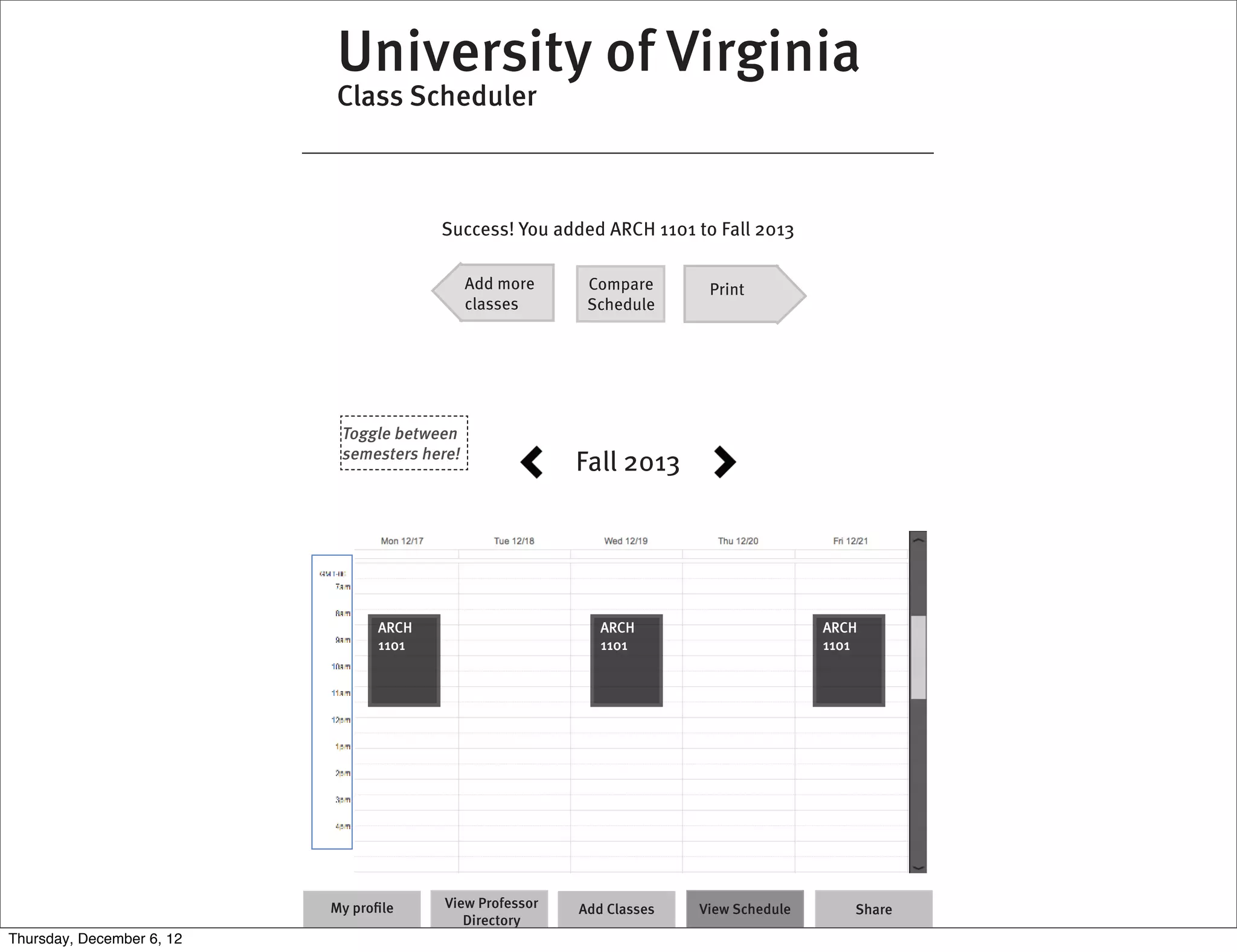 University of Virginia
                           Class Scheduler



                                        Success! You added ARCH 1101 to Fall 2013

                                              Add more     Compare       Print
                                              classes      Schedule




                            Toggle between
                            semesters here!
                                                          Fall 2013




                                 ARCH                        ARCH                       ARCH
                                 1101                        1101                       1101




                           My proﬁle     View Professor   Add Classes   View Schedule      Share
                                            Directory
Thursday, December 6, 12
 